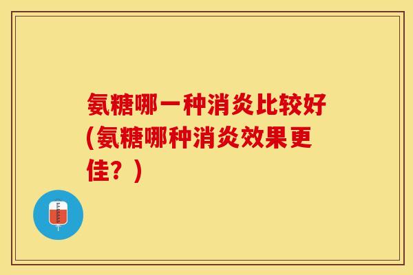 氨糖哪一种消炎比较好(氨糖哪种消炎效果更佳？)