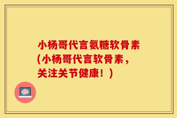 小杨哥代言氨糖软骨素(小杨哥代言软骨素，关注关节健康！)