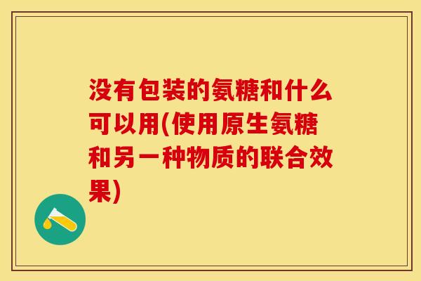 没有包装的氨糖和什么可以用(使用原生氨糖和另一种物质的联合效果)