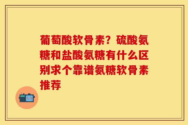葡萄酸软骨素？硫酸氨糖和盐酸氨糖有什么区别求个靠谱氨糖软骨素推荐