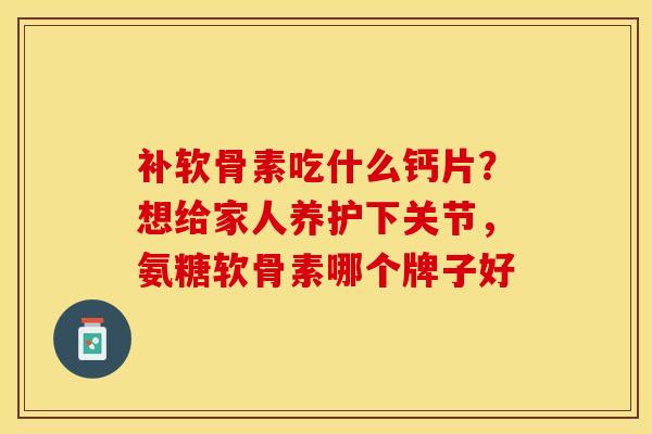 补软骨素吃什么钙片？想给家人养护下关节，氨糖软骨素哪个牌子好