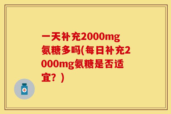 一天补充2000mg氨糖多吗(每日补充2000mg氨糖是否适宜？)