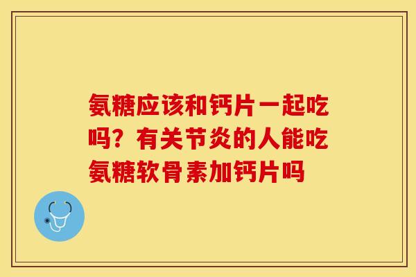 氨糖应该和钙片一起吃吗？有关节炎的人能吃氨糖软骨素加钙片吗