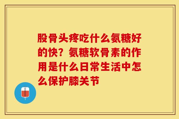 股骨头疼吃什么氨糖好的快？氨糖软骨素的作用是什么日常生活中怎么保护膝关节