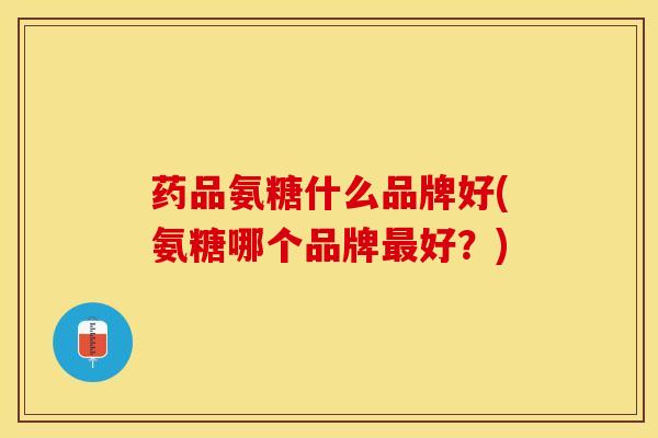 药品氨糖什么品牌好(氨糖哪个品牌最好？)