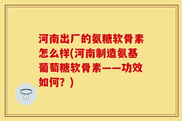 河南出厂的氨糖软骨素怎么样(河南制造氨基葡萄糖软骨素——功效如何？)