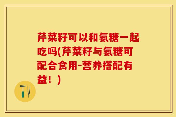芹菜籽可以和氨糖一起吃吗(芹菜籽与氨糖可配合食用-营养搭配有益！)