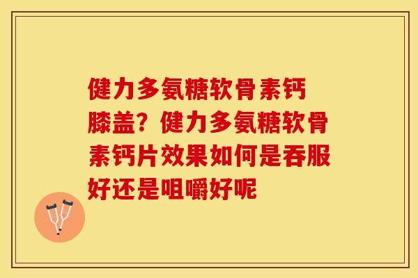 健力多氨糖软骨素钙 膝盖？健力多氨糖软骨素钙片效果如何是吞服好还是咀嚼好呢-第1张图片-关节保镖
