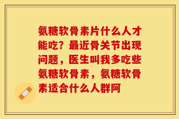 氨糖软骨素片什么人才能吃？最近骨关节出现问题，医生叫我多吃些氨糖软骨素，氨糖软骨素适合什么人群阿