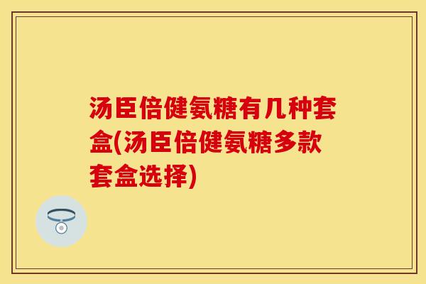 汤臣倍健氨糖有几种套盒(汤臣倍健氨糖多款套盒选择)
