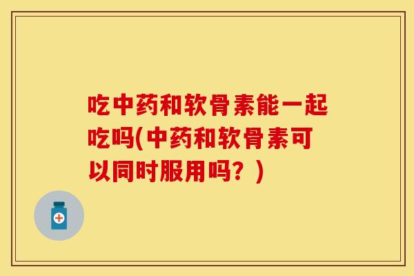 吃中药和软骨素能一起吃吗(中药和软骨素可以同时服用吗？)