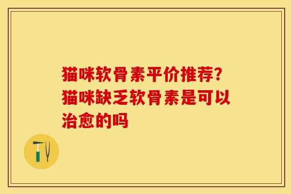 猫咪软骨素平价推荐？猫咪缺乏软骨素是可以治愈的吗
