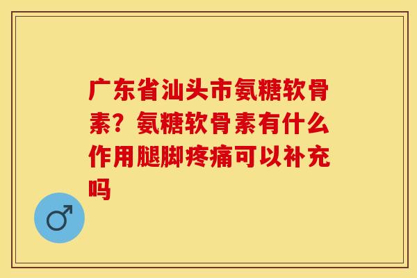 广东省汕头市氨糖软骨素？氨糖软骨素有什么作用腿脚疼痛可以补充吗