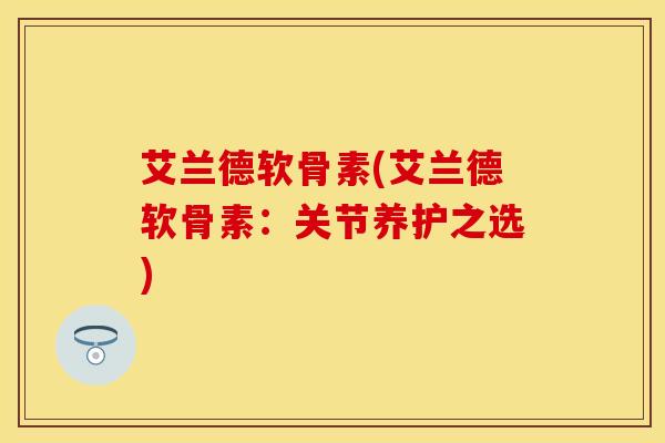 艾兰德软骨素(艾兰德软骨素：关节养护之选)