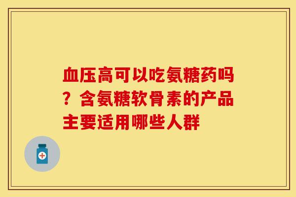 血压高可以吃氨糖药吗？含氨糖软骨素的产品主要适用哪些人群