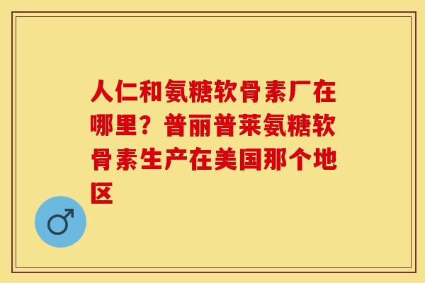 人仁和氨糖软骨素厂在哪里？普丽普莱氨糖软骨素生产在美国那个地区