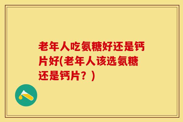 老年人吃氨糖好还是钙片好(老年人该选氨糖还是钙片？)