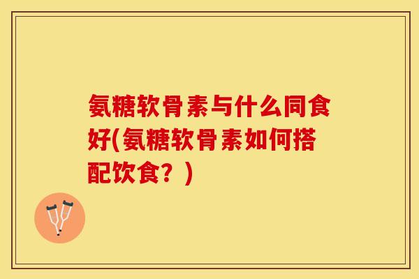氨糖软骨素与什么同食好(氨糖软骨素如何搭配饮食？)-第1张图片-关节保镖