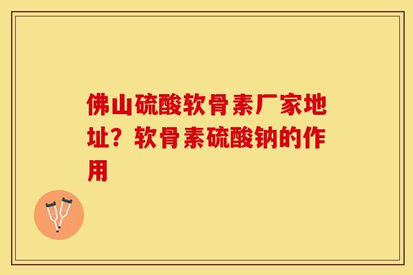 佛山硫酸软骨素厂家地址？软骨素硫酸钠的作用
