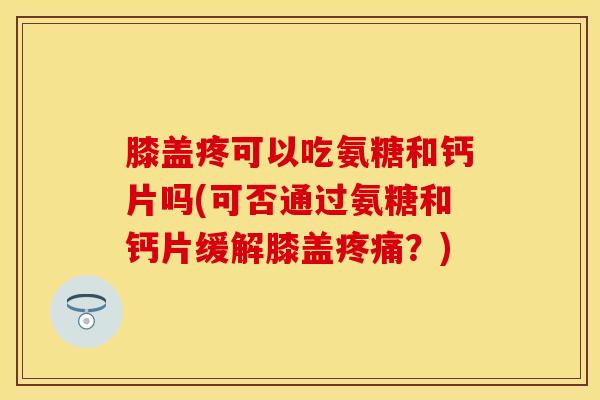 膝盖疼可以吃氨糖和钙片吗(可否通过氨糖和钙片缓解膝盖疼痛？)