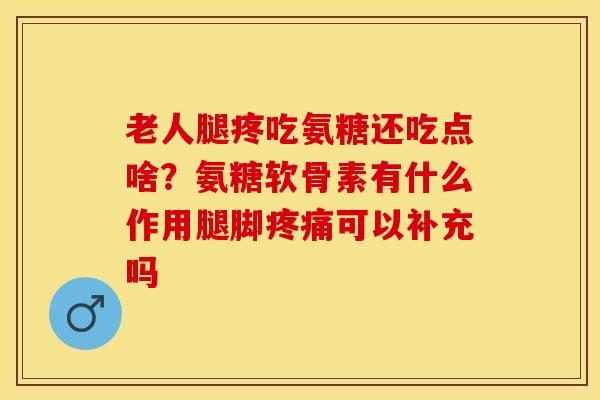 老人腿疼吃氨糖还吃点啥？氨糖软骨素有什么作用腿脚疼痛可以补充吗