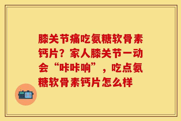 膝关节痛吃氨糖软骨素钙片？家人膝关节一动会“咔咔响”，吃点氨糖软骨素钙片怎么样