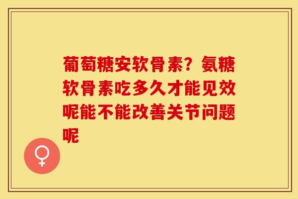 葡萄糖安软骨素？氨糖软骨素吃多久才能见效呢能不能改善关节问题呢