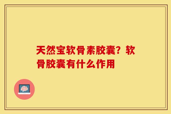 天然宝软骨素胶囊？软骨胶囊有什么作用