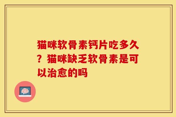 猫咪软骨素钙片吃多久？猫咪缺乏软骨素是可以治愈的吗
