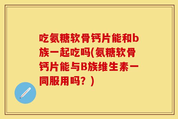 吃氨糖软骨钙片能和b族一起吃吗(氨糖软骨钙片能与B族维生素一同服用吗？)