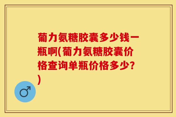 葡力氨糖胶囊多少钱一瓶啊(葡力氨糖胶囊价格查询单瓶价格多少？)