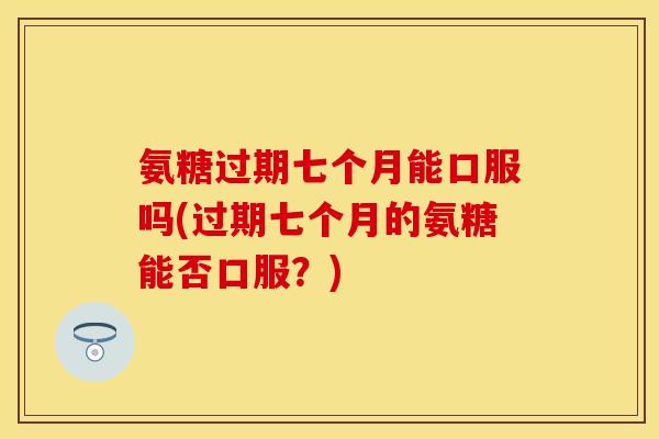 氨糖过期七个月能口服吗(过期七个月的氨糖能否口服？)