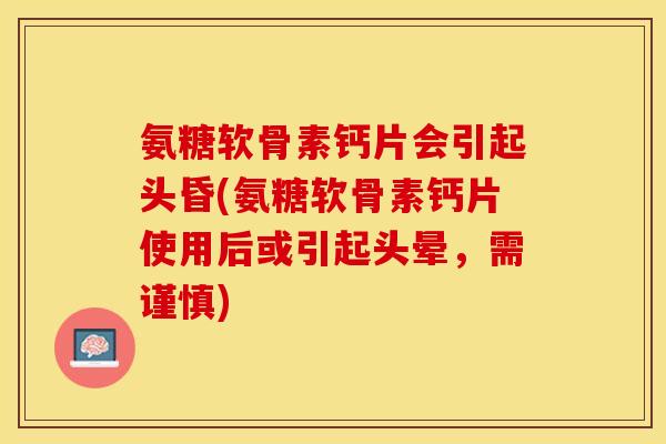 氨糖软骨素钙片会引起头昏(氨糖软骨素钙片使用后或引起头晕，需谨慎)-第1张图片-关节保镖