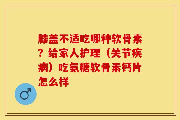 膝盖不适吃哪种软骨素？给家人护理（关节疾病）吃氨糖软骨素钙片怎么样
