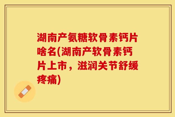 湖南产氨糖软骨素钙片啥名(湖南产软骨素钙片上市，滋润关节舒缓疼痛)