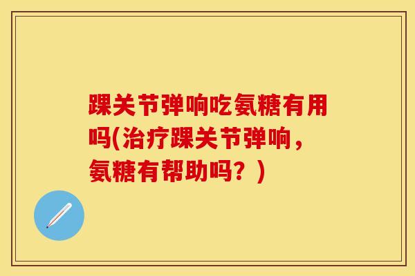 踝关节弹响吃氨糖有用吗(治疗踝关节弹响，氨糖有帮助吗？)
