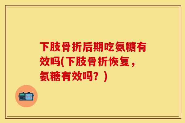 下肢骨折后期吃氨糖有效吗(下肢骨折恢复，氨糖有效吗？)