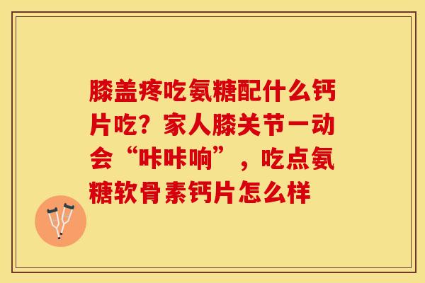 膝盖疼吃氨糖配什么钙片吃？家人膝关节一动会“咔咔响”，吃点氨糖软骨素钙片怎么样