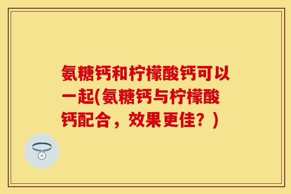 氨糖钙和柠檬酸钙可以一起(氨糖钙与柠檬酸钙配合，效果更佳？)