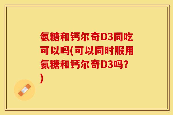 氨糖和钙尔奇D3同吃可以吗(可以同时服用氨糖和钙尔奇D3吗？)
