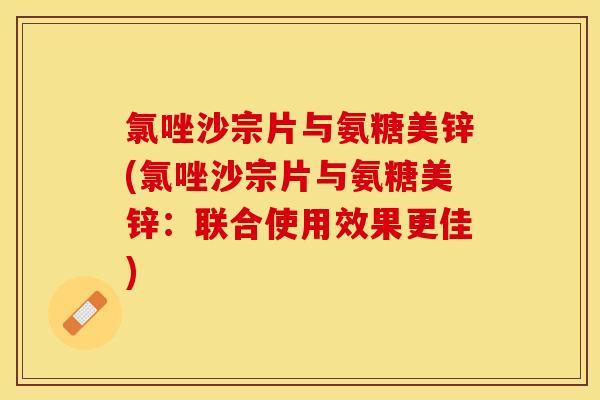 氯唑沙宗片与氨糖美锌(氯唑沙宗片与氨糖美锌：联合使用效果更佳)