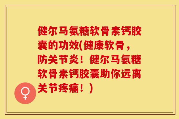 健尔马氨糖软骨素钙胶囊的功效(健康软骨，防关节炎！健尔马氨糖软骨素钙胶囊助你远离关节疼痛！)