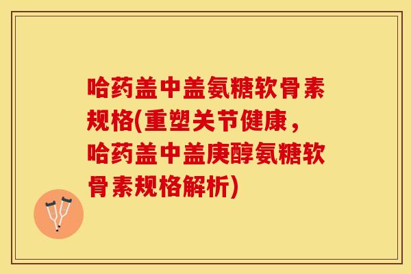 哈药盖中盖氨糖软骨素规格(重塑关节健康，哈药盖中盖庚醇氨糖软骨素规格解析)