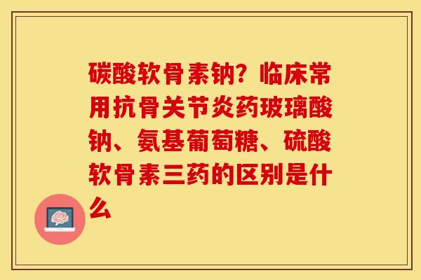 碳酸软骨素钠？临床常用抗骨关节炎药玻璃酸钠、氨基葡萄糖、硫酸软骨素三药的区别是什么