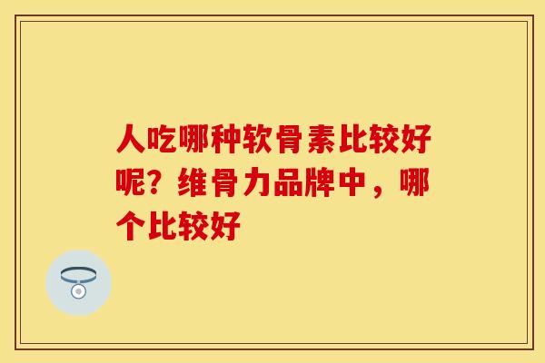 人吃哪种软骨素比较好呢？维骨力品牌中，哪个比较好