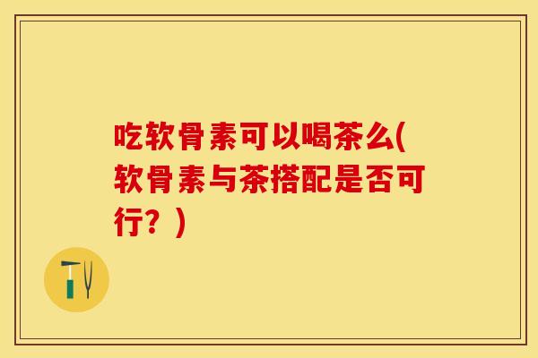 吃软骨素可以喝茶么(软骨素与茶搭配是否可行？)