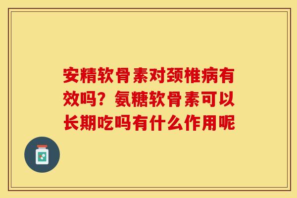 安精软骨素对颈椎病有效吗？氨糖软骨素可以长期吃吗有什么作用呢