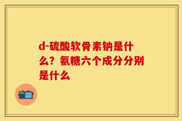 d-硫酸软骨素钠是什么？氨糖六个成分分别是什么