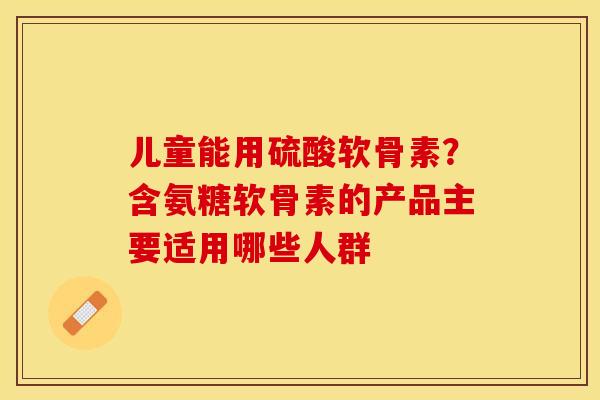 儿童能用硫酸软骨素？含氨糖软骨素的产品主要适用哪些人群