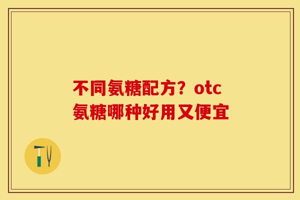 不同氨糖配方？otc氨糖哪种好用又便宜
